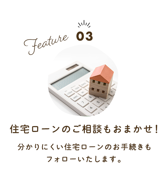 Feature03　住宅ローンのご相談もお任せください！ 分かりにくい住宅ローンのお手続きも フォローいたします。